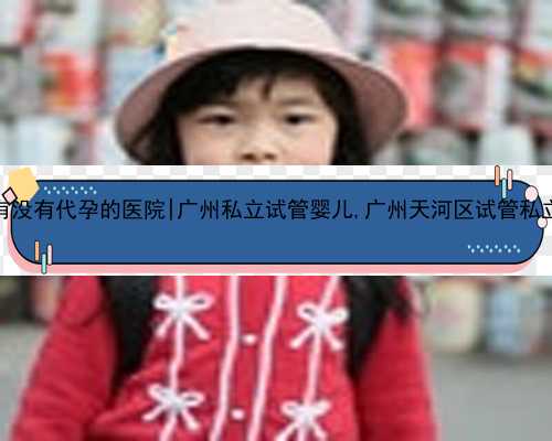 广州有没有代孕的医院|广州私立试管婴儿,广州天河区试管私立医院