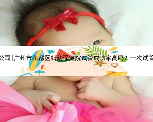 广州正规代孕公司|广州市花都区妇幼保健院试管成功率高吗？一次试管费用要