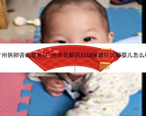 广州供卵咨询服务|广州市花都区妇幼保健院试管婴儿怎么样