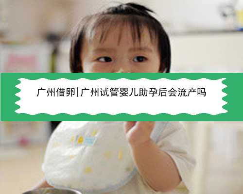 广州借卵|广州试管婴儿助孕后会流产吗