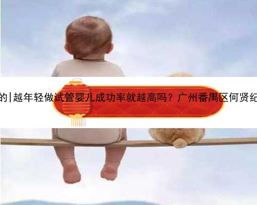 广州想急找代孕公司的|越年轻做试管婴儿成功率就越高吗？广州番禺区何贤纪
