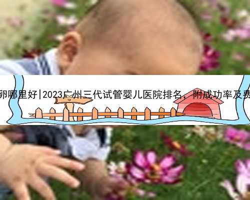 广州供卵哪里好|2023广州三代试管婴儿医院排名，附成功率及费用介绍