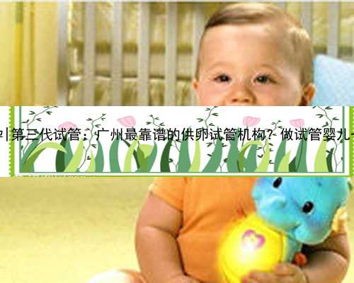 广州哪家医院好做代孕|第三代试管：广州最靠谱的供卵试管机构？做试管婴儿