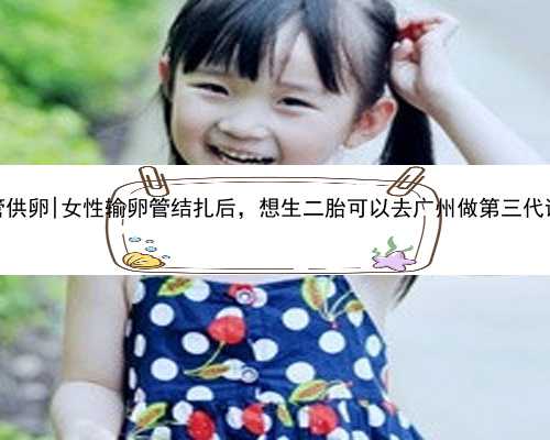广州代怀试管供卵|女性输卵管结扎后，想生二胎可以去广州做第三代试管婴儿