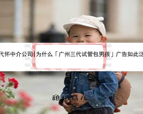 广州代怀中介公司|为什么「广州三代试管包男孩」广告如此泛滥？
